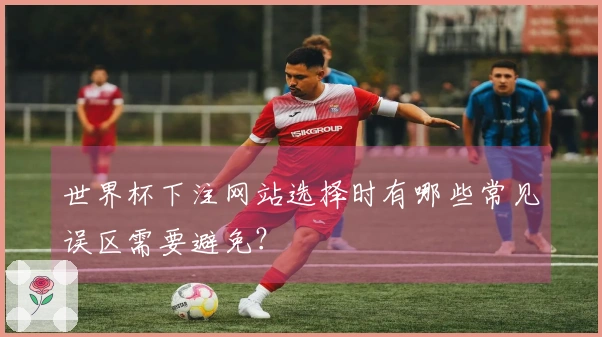 世界杯下注网站选择时有哪些常见误区需要避免？